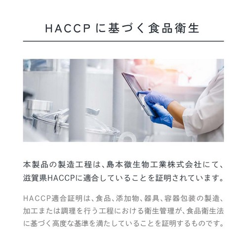 HACCPに基づく食品衛生。本製品の製造工程は島本微生物工業株式会社にて滋賀県HACCPに適合していることを証明されています。HACCP適合証明は、食品、添加物、器具、容器包装の製造、加工または調理を行う工程における衛生管理が食品衛生法に基づく高度な基準を満たしていることを証明するものです。