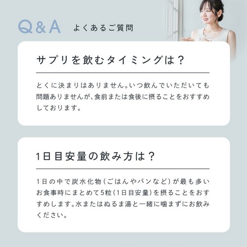 サプリを飲むタイミングは？とくに決まりはありません。いつ飲んでいただいても問題ありませんが食前または食中に摂ることをおすすめしております。1日目安量の飲み方は？1日の中で炭水化物（ごはんやパンなど）が最も多いお食事時にまとめて5粒（1日目安量）を摂ることをおすすめします。水またはぬるま湯と一緒に噛まずにお飲みください。