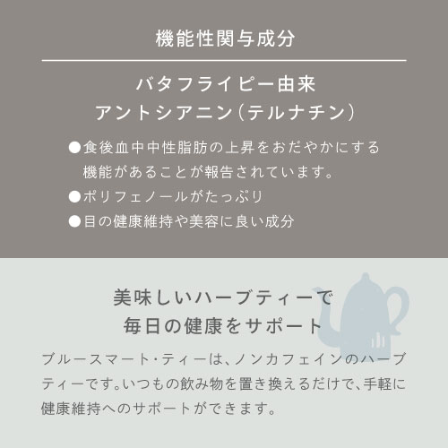 機能性関与成分：バタフライピー由来アントシアニン（テルナチン）〇食後血中中性脂肪の上昇をおだやかにする機能があることが報告されています。〇ポリフェノールがたっぷり。〇目の健康維持や美容に良い成分。美味しいハーブティーで毎日の健康をサポート。ブルースマート・ティーは、ノンカフェインのハーブティーです。いつもの飲み物を置き換えるだけで、手軽に健康維持へのサポートができます。
