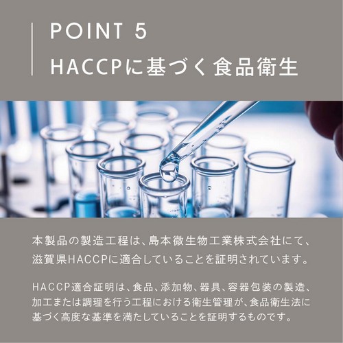 POINT 5 HACCPに基づく食品衛生。本製品の製造工程は、島本微生物工業株式会社にて、滋賀県HACCPに適合していることを証明されています。HACCP適合証明は、食品、添加物、器具、容器梱包の製造、加工または調理を行う工程における衛生管理が、食品衛生法に基づく高度な基準を満たしていることを証明するものです。