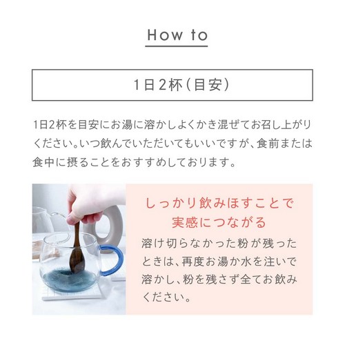 1日2杯を目安にお湯に溶かしよく混ぜてお召し上がりください。いつ飲んでいただいてもいいですが、食前または食中に摂ることをおすすめしております。しっかり飲みほすことで実感につながる。溶け切らなかった粉が残ったときは、再度お湯か水を注いで溶かし、粉を残さずお飲みください。