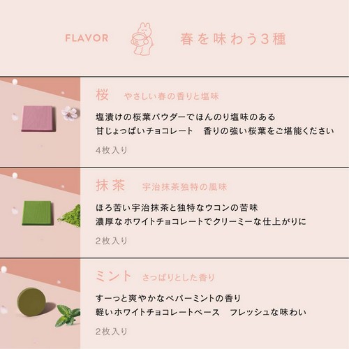 春を味わう3種。桜：やさしい春の香りと塩味。塩漬けの桜葉パウダーでほんのり塩味のある甘じょっぱいチョコレート。香りの強い桜葉をご堪能ください。抹茶：宇治抹茶独特の風味。ほろ苦い宇治抹茶と独特なウコンの苦味。濃厚なホワイトチョコレートでクリーミーな仕上がりに。ミント：さっぱりとした香り。すーっと爽やかなペパーミントの香り。軽いホワイトチョコレートベース。フレッシュな味わい。