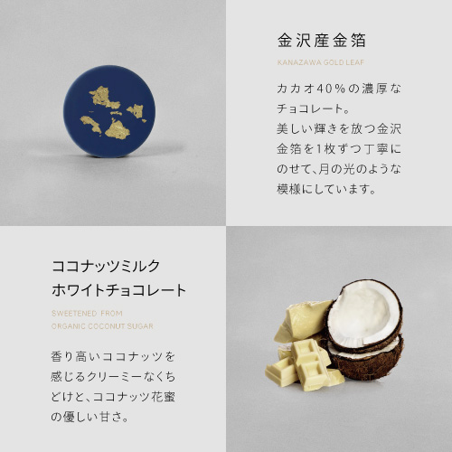 金沢産金箔　カカオ40％の濃厚なチョコレート。美しい輝きを放つ金沢金箔を1枚ずつ丁寧にのせて、月の光のような模様にしています。ココナッツミルクホワイトチョコレート　香り高いココナッツを感じるクリーミーなくちどけと、ココナッツ花蜜の優しい甘さ。