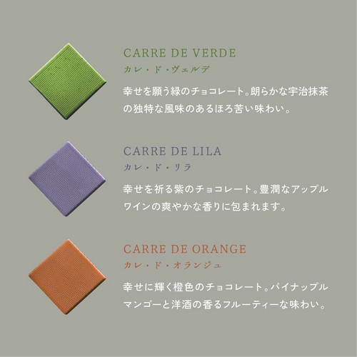 カレ・ド・ヴェルデ：幸せを願う緑のチョコレート。朗らかな宇治抹茶の独特な風味のあるほろ苦い味わい。カレ・ド・リラ：幸せを祈る紫のチョコレート。豊潤なアップルワインの爽やかな香りに包まれます。カレ・ド・オランジュ：幸せに輝く橙色のチョコレート。パイナップルマンゴーと洋酒の香るフルーティーな味わい。