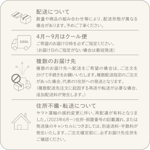 配送について/数量や商品の組み合わせ等により配送形態が異なる場合があります。予めご了承ください。4月～5月はクール便/ご希望のお届け日時を必ずご指定ください。（お届け日のご指定がない場合は最短発送）複数のお届け先/複数のお届け先へ配送をご希望の場合は、ご注文を分けて手続きをお願いいたします。複数配送指定のご注文があった場合、代表の1住所への配送となります。（複数配送先注文に起因する再送や転送が必要な場合追加配送料が発生します。）住所不備・転送について/ヤマト運輸の規約変更に伴い再配達が有料となりました。（2023年6月～）住所・部屋番号の記載漏れまたは発送後のキャンセルにつきましては別途送料・手数料が発生いたします。ご注文確定前に必ずお届け先住所をご確認ください。