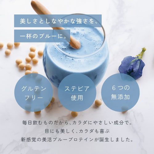美しさとしなやかな強さを、一杯のブルーに。グルテンフリー/ステビア使用/6つの無添加/毎日飲むものだから、カラダにやさしい成分で。目にも美しく、カラダも喜ぶ、新感覚の美活ブループロテインが誕生しました。
