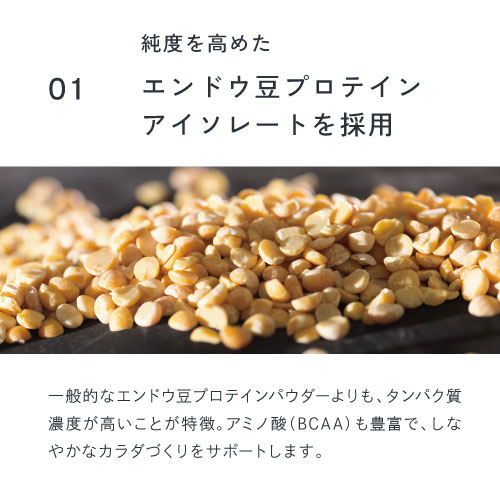 01純度を高めたエンドウ豆プロテインアイソレートを採用。一般的なエンドウ豆プロテインパウダーよりもタンパク質濃度が高いことが特徴。アミノ酸（BCAA）も豊富でしなやかなカラダづくりをサポートします。