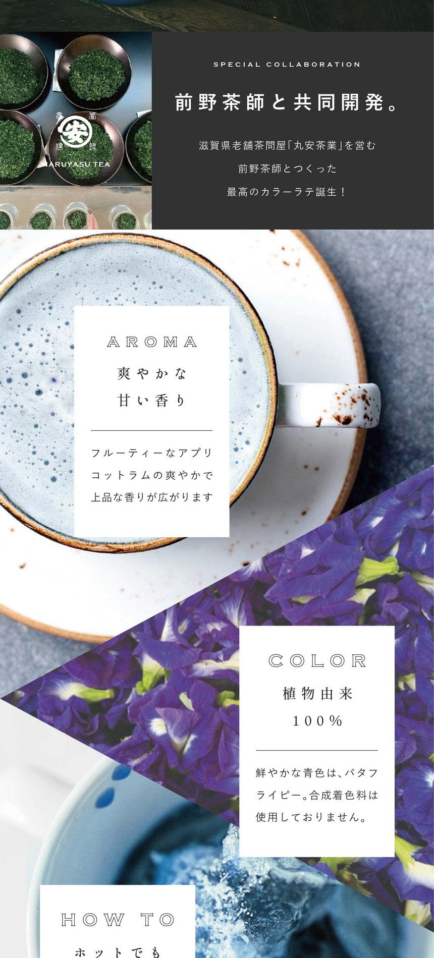 前野茶師と共同開発。滋賀県老舗茶問屋「丸安茶業」を営む前野茶師とつくった最高のカラーラテ誕生！AROMA 爽やかな甘い香り。フルーティーなアプリコットラムの爽やかで上品な香りが広がります。COLOR 植物由来100％。鮮やかな青色はバタフライピー。合成着色料は使用しておりません。