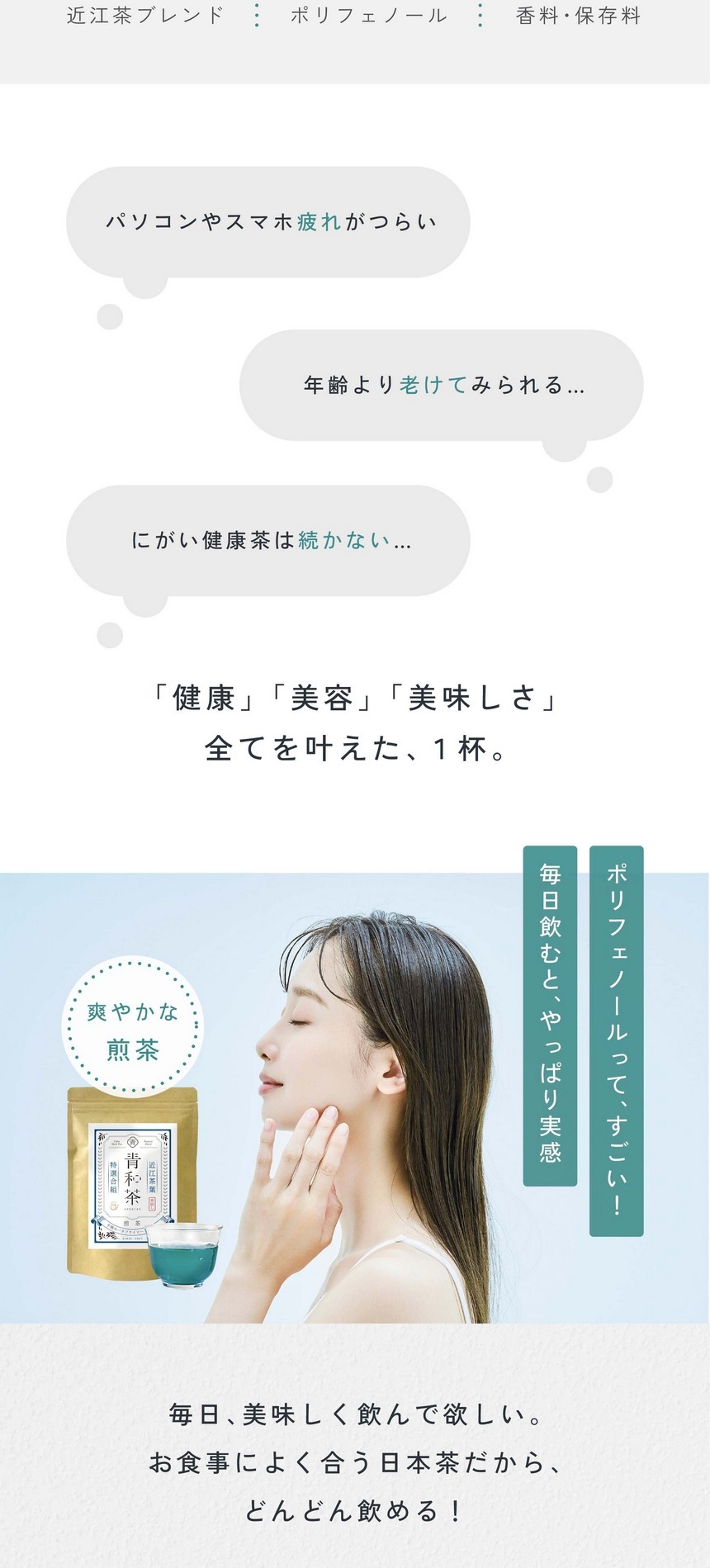 パソコンやスマホ疲れがつらい。年齢より老けてみられる。にがい健康茶は続かない。「健康」「美容」「美味しさ」すべてを叶えた1杯。ポリフェノールって、すごい！毎日飲むとやっぱり実感。爽やかな煎茶。毎日美味しく飲んで欲しい。お食事によく合う日本茶だからどんどん飲める！