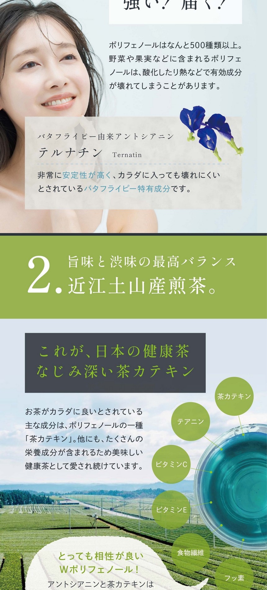 バタフライピー由来アントシアニンは、強い！届く！ポリフェノールはなんと500種類以上。野菜や果実などに含まれるポリフェノールは酸化したり熱などで有効成分が壊れてしまうことがあります。バタフライピー由来アントシアニンテルナチン：非常に安定性が高く、カラダに入っても壊れにくいとされているバタフライピー特有成分です。2.旨味と渋味の最高バランス近江土山産煎茶。これが、日本の健康茶なじみの深い茶カテキン。お茶がカラダに良いとされている主な成分はポリフェノールの一種「茶カテキン」。他にもたくさんの栄養成分が含まれるため美味しい健康茶として愛され続けています。