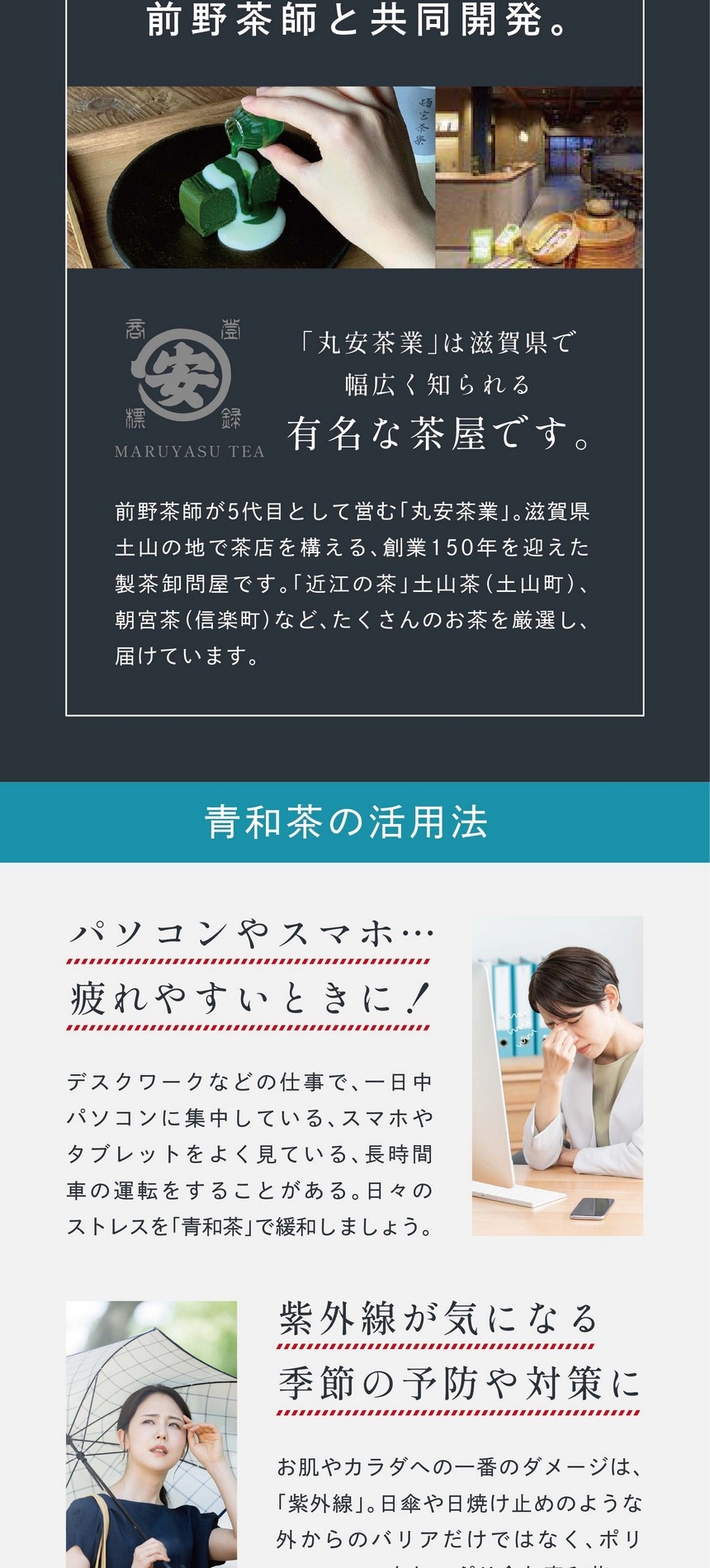 前野茶師と共同開発。「丸安茶業」は滋賀県で幅広く知られる有名な茶屋です。前野茶師が5代目として営む「丸安茶業」。滋賀県土山の地で茶店を構える創業150年を迎えた製茶卸問屋です。「近江の茶」土山茶（土山町）、朝宮茶（信楽町）などたくさんのお茶を厳選し届けています。一日中パソコンやスマホ疲れやすいときに！デスクワークなどの仕事で一日中パソコンに集中している、スマホやタブレットをよく見ている、長時間車の運転をすることがある。日々のストレスを「青和茶」で緩和しましょう。紫外線が気になる季節に！お肌やカラダへの一番のダメージは「紫外線」。日傘や日焼け止めのような外からのバリアだけではなく、ポリフェノールをたっぷり含む青和茶で内側からケアを！