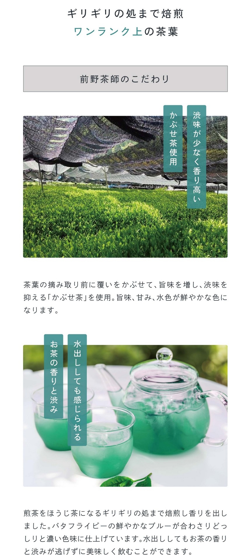 point 03 ギリギリの処まで焙煎ワンランク上の茶葉。渋みが少なく香り高いかぶせ茶使用。茶葉の摘み取り前に覆いかぶせて旨味を増し、渋味を抑える「かぶせ茶」を使用。旨味、甘み、水色が鮮やかな色になります。煎茶をほうじ茶になるギリギリの処まで焙煎し香りを出しました。バタフライピーの鮮やかなブルーが合わさりどっしりと濃い色味に仕上げています。水出ししてもお茶の香りと渋みが逃げずに美味しく飲むことができます。