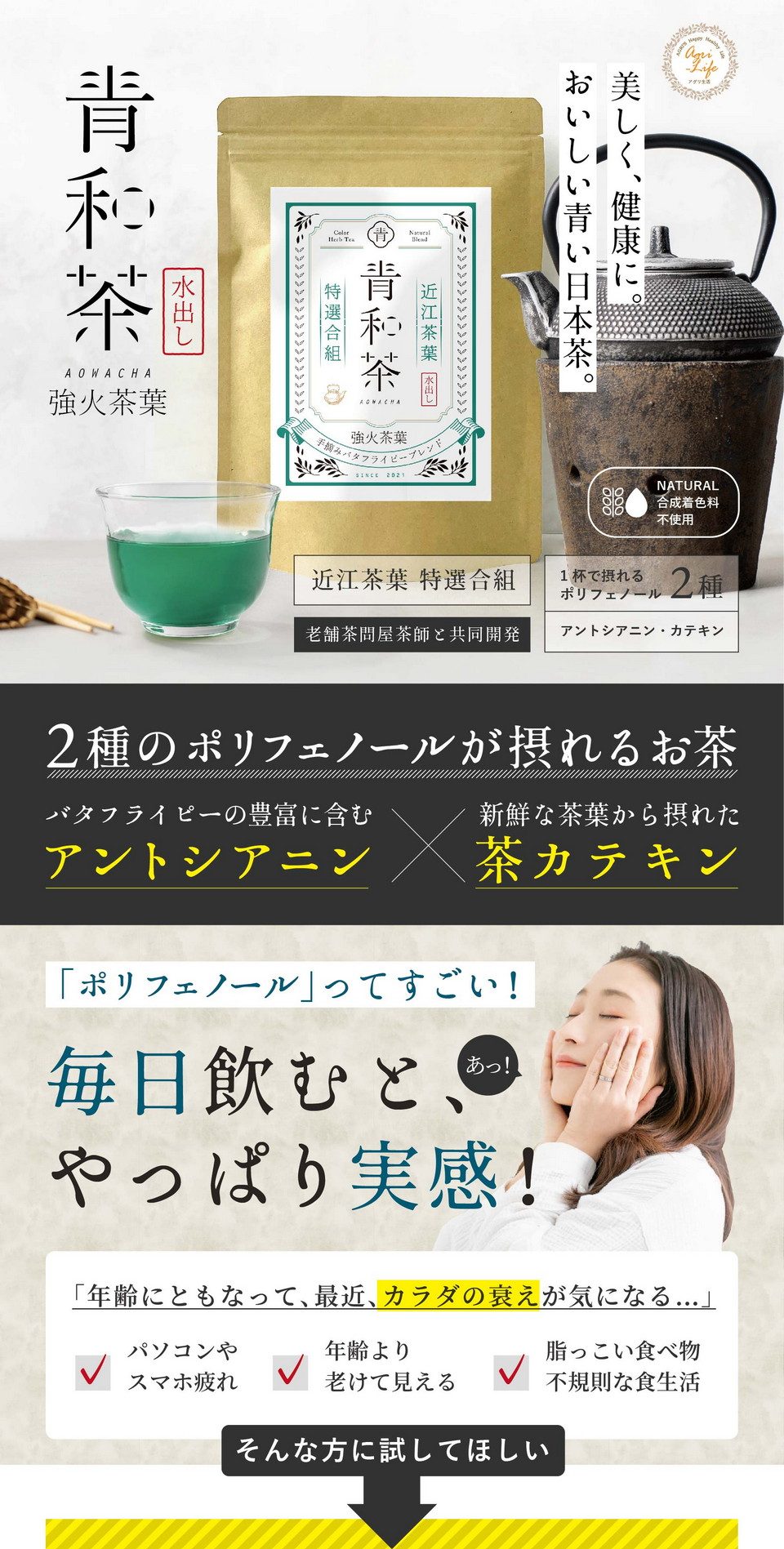 青和茶強火茶葉。美しく、健康に。おいしい青い日本茶。合成着色料不使用。近江茶葉特選合組。老舗茶問屋茶師と共同開発。2種のポリフェノールが摂れるお茶。バタフライピーの豊富に含むアントシアニン、新鮮な茶葉から摂れた茶カテキン。ポリフェノールってすごい！毎日飲むとやっぱり実感！「年齢にともなって最近カラダの衰えが気になる…」パソコンやスマホ疲れ・年齢より老けて見える・脂っこい食べ物不規則な食生活。そんな方に試してほしい。植物のチカラ「2種のポリフェノール」