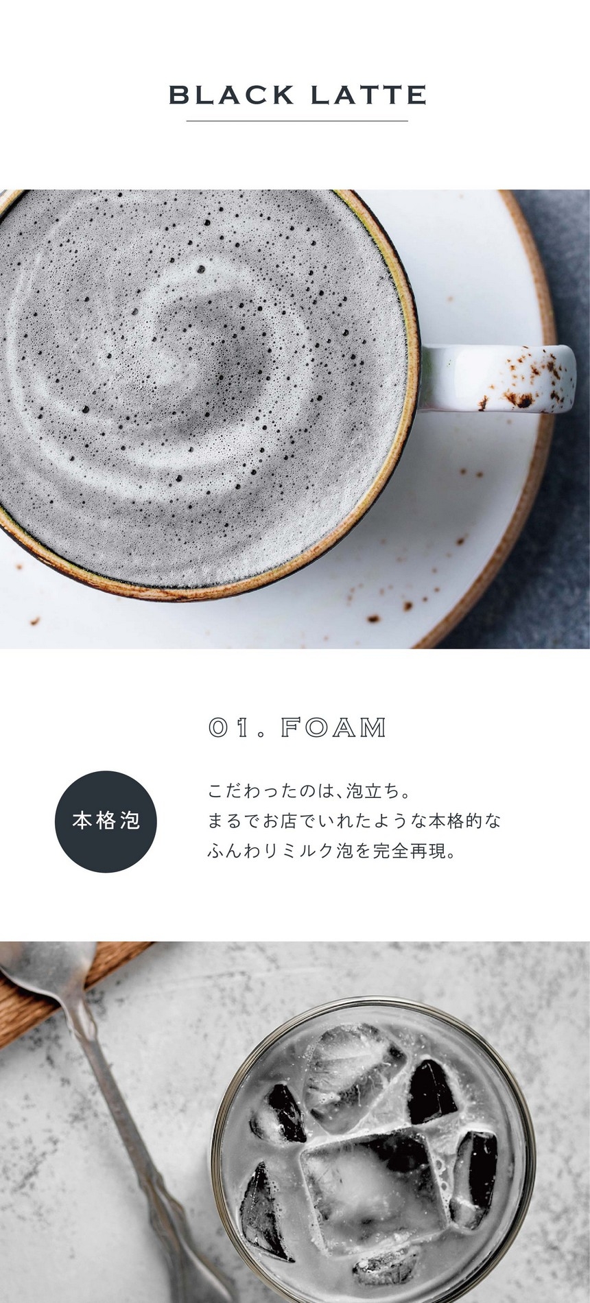 01.FOAM 本格泡。こだわったのは泡立ち。まるでお店でいれたような本格的なふんわりミルク泡を完全再現。