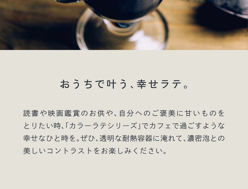 おうちで叶う、幸せラテ。読書や映画鑑賞のお供や、自分へのご褒美に甘いものをとりたい時カラーラテシリーズでカフェで過ごすような幸せなひと時を。ぜひ透明な耐熱容器に淹れて濃密泡とのコントラストをお楽しみください。