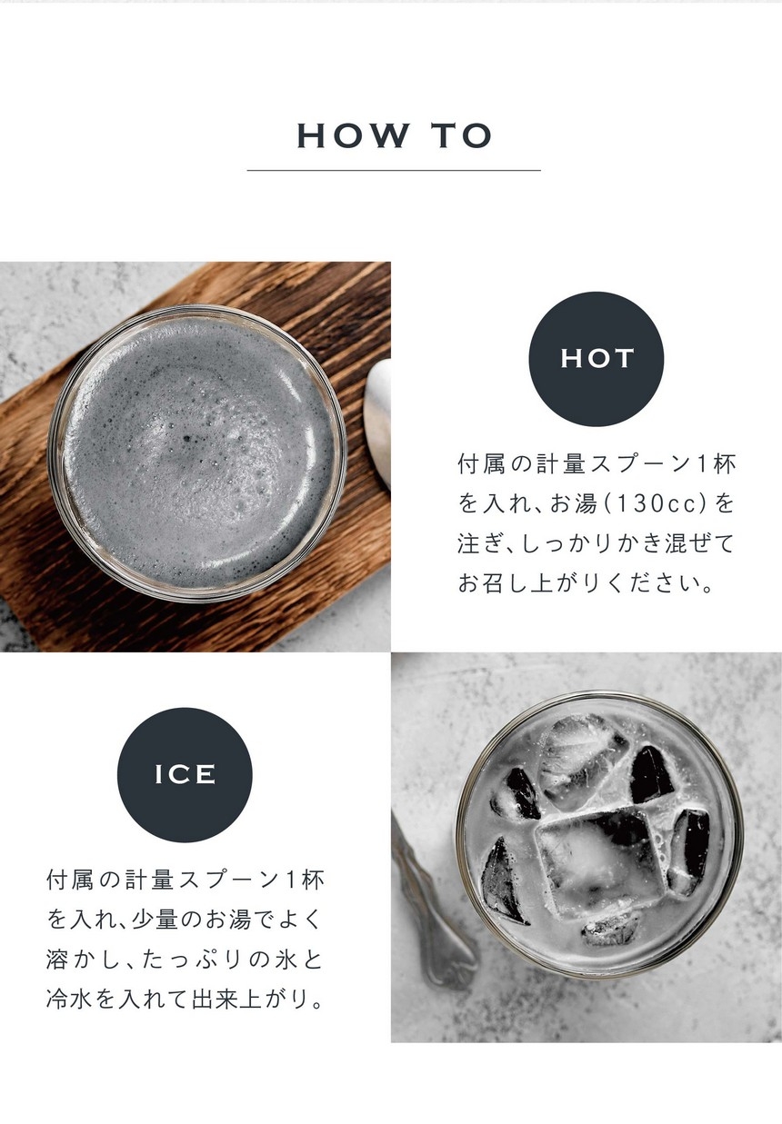 HOT 付属の計量スプーン1杯を入れ、お湯（130cc）を注ぎ、しっかりかき混ぜてお召し上がりください。ICE 付属の計量スプーン1杯を入れ、少量のお湯で良く溶かし、たっぷりの氷と冷水を入れて出来上がり。