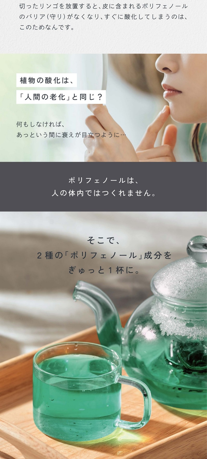 ポリフェノールって？植物がつくるとっても強い「バリア」。果実や植物のうるおいは「ポリフェノール」が守っている。植物が過酷な環境で成長し守り、いつもみずみずしさを保っているのは「ポリフェノール」成分の働きのおかげ。切ったリンゴを放置すると皮に含まれるポリフェノールのバリア（守り）がなくなり、すぐに酸化してしまうのはこのためなんです。植物の酸化は人間の老化と同じ？何もしなければあっという間に衰えが目立つように。ポリフェノールは人の体内ではつくれません。そこで2種のポリフェノール成分をぎゅっと1杯に。