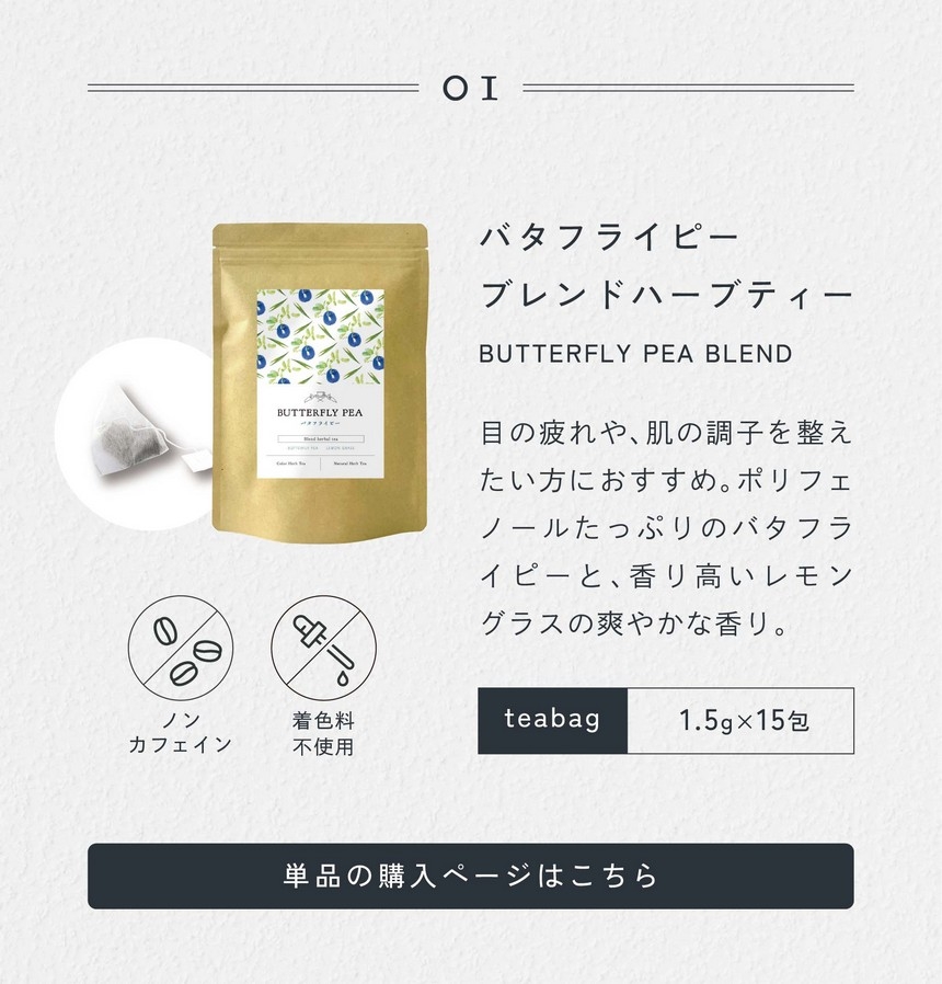 01 バタフライピーブレンドハーブティーBUTTERFLY PEA BLEND 目の疲れや肌の調子を整えたい方におすすめ。ポリフェノールたっぷりのバタフライピーと香り高いレモングラスの爽やかな香り。1.5g×15包/ノンカフェイン・着色料不使用。