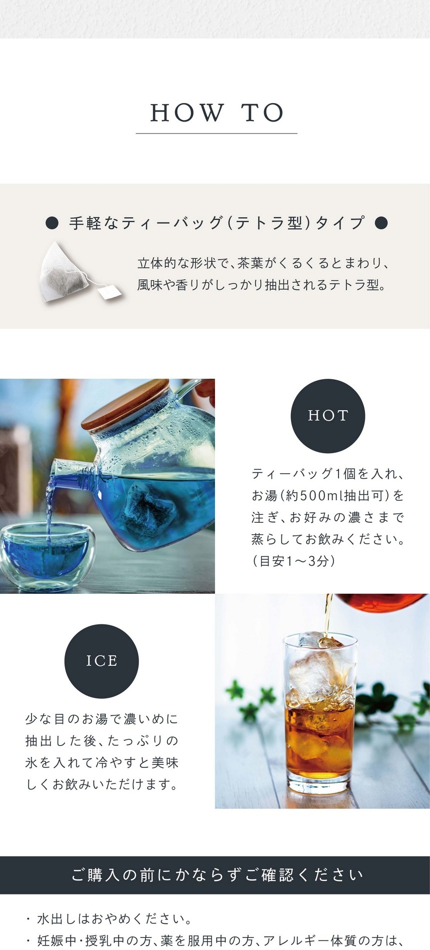 HOT ティーバッグ1個を入れお湯（約500ml抽出可）を注ぎお好みの濃さまで蒸らしてお飲みください。（目安1～3分）ICE 少な目のお湯で濃いめに抽出した後、たっぷりの氷を入れて冷やすと美味しくお飲みいただけます。