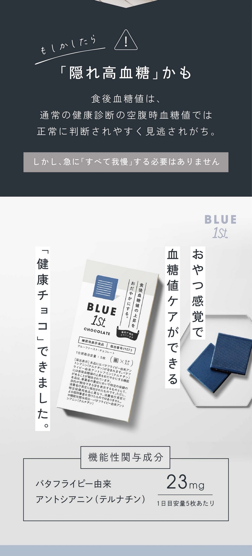 最近こんな悩みありませんか？食べた後のひどい眠気/食べた後なのにお腹が空いている/急に甘いものが食べたくなる/もしかして「隠れ高血糖」かも。食後血糖値は通常の健康診断の空腹時血糖値では正常に判断されやすく見逃されがち。しかし急に「すべて我慢」する必要はありません。おやつ感覚で血糖値ケアができる「健康チョコ」できました。機能性関与成分：バタフライピー由来アントシアニン（テルナチン）1日目安量５枚あたり23mg。