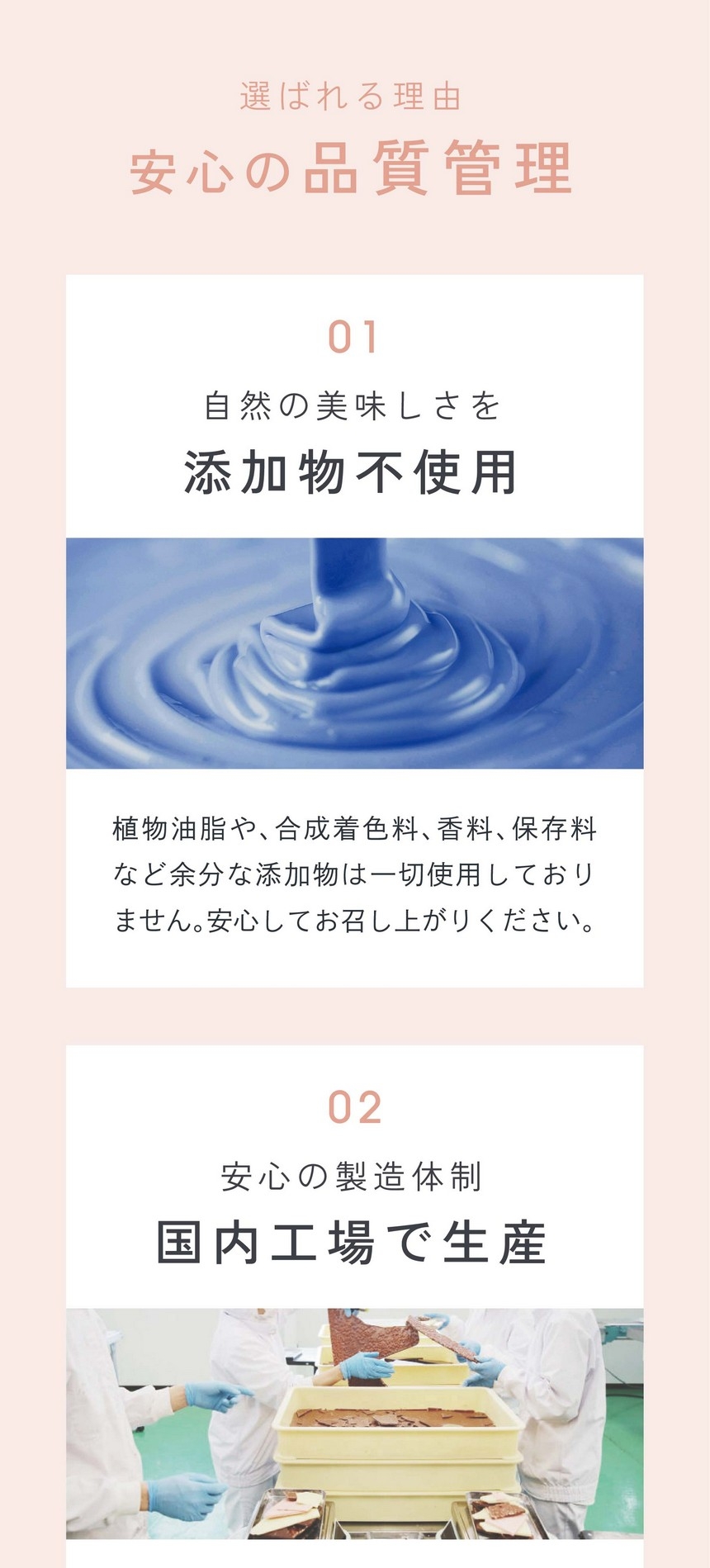 選ばれる理由/安心の品質管理/01自然の美味しさを添加物不使用。植物油脂や合成着色料、香料、保存料など余分な添加物は一切使用しておりません。安心してお召し上がりください。02安心の製造体制国内工場で生産。本製品の製造は横井チョコレート株式会社にてJFS-B規格に適合していることを証明されています。JFS規格とは国際的な民間組織であるGFSIに認められた日本発の食品安全の国際規格です。