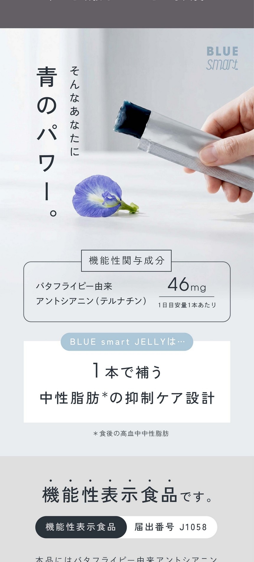 そんなあなたに青のパワー。機能性関与成分：バタフライピー由来アントシアニン（テルナチン）1日目安量1本あたり46mg/1本で補う中性脂肪抑制ケア設計。ブルースマート・ティーは機能性表示食品です。機能性表示直品届出番号J1058。本品にはバタフライピー由来アントシアニン（テルナチン）が含まれます。バタフライピー由来アントシアニン（テルナチン）には食後の血中中性脂肪の上昇をおだやかにする機能があることが報告されています。