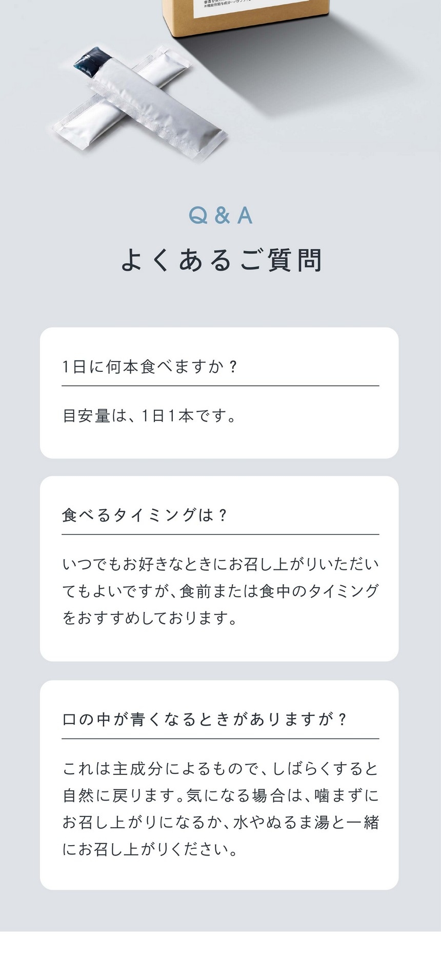 よくあるご質問/1日に何本食べますか？目安量は1日1本です。食べるタイミングは？いつでもお好きなときにお召し上がりいただいてもよいですが、食前または食中のタイミングをおすすめしております。口の中が青くなるときがありますが？これは主成分によるもので、しばらくすると自然に戻ります。気になる場合は噛まずにお召し上がりいただくか、水かぬるま湯と一緒にお召し上がりください。