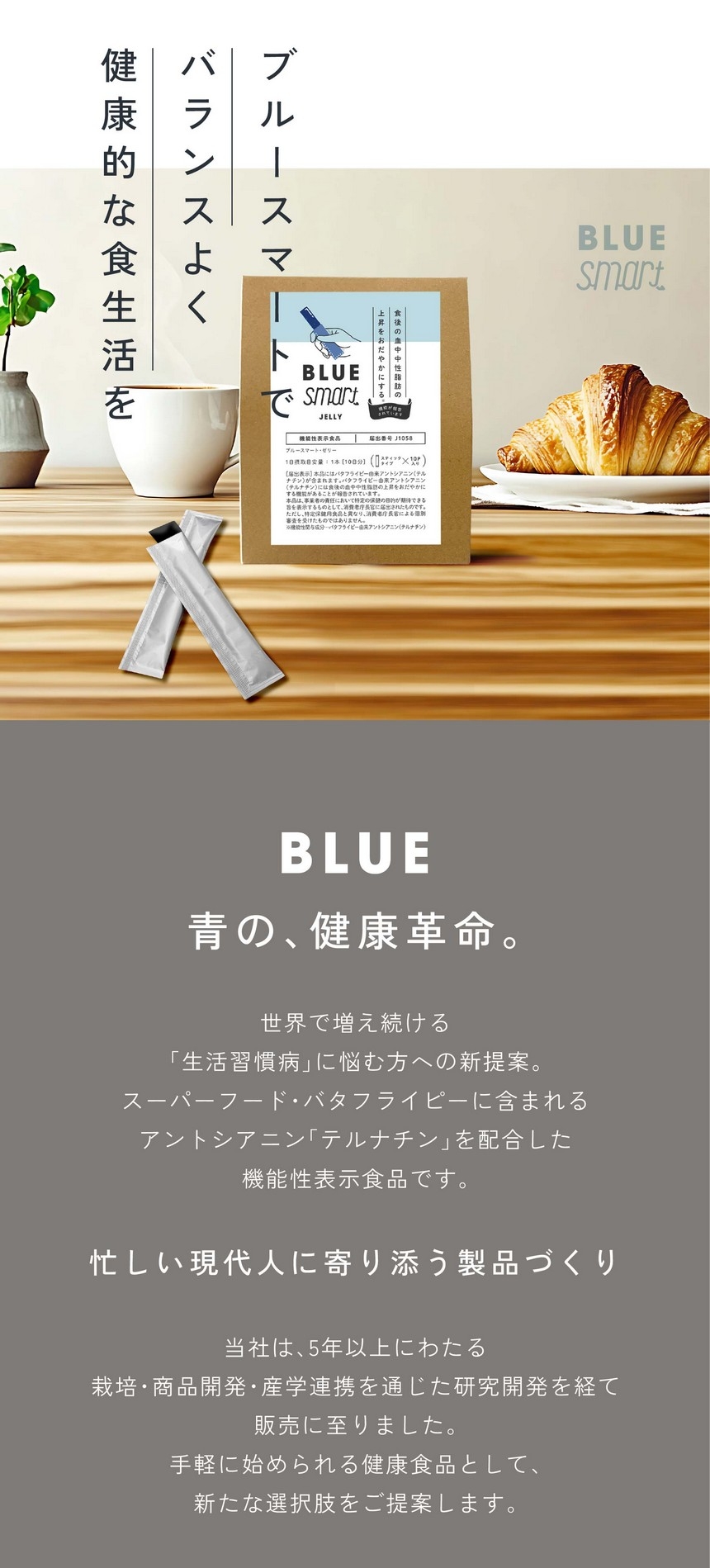 ブルースマートでバランスよく健康的な食生活を。青の、健康革命。世界で増え続ける「生活習慣病」に悩む方への新提案。スーパーフード・バタフライピーに含まれるアントシアニン「テルナチン」を配合した機能性表示食品です。忙しい現代人に寄り添う製品づくり。当社は5年以上にわたる栽培・商品開発・産学連携を通じた研究開発を経て、手軽に始められる健康食品として新たな選択肢をご提案します。あくまで食生活における補助的な商品です。食生活は、主食、主菜、副菜を基本に、食事のバランスを。