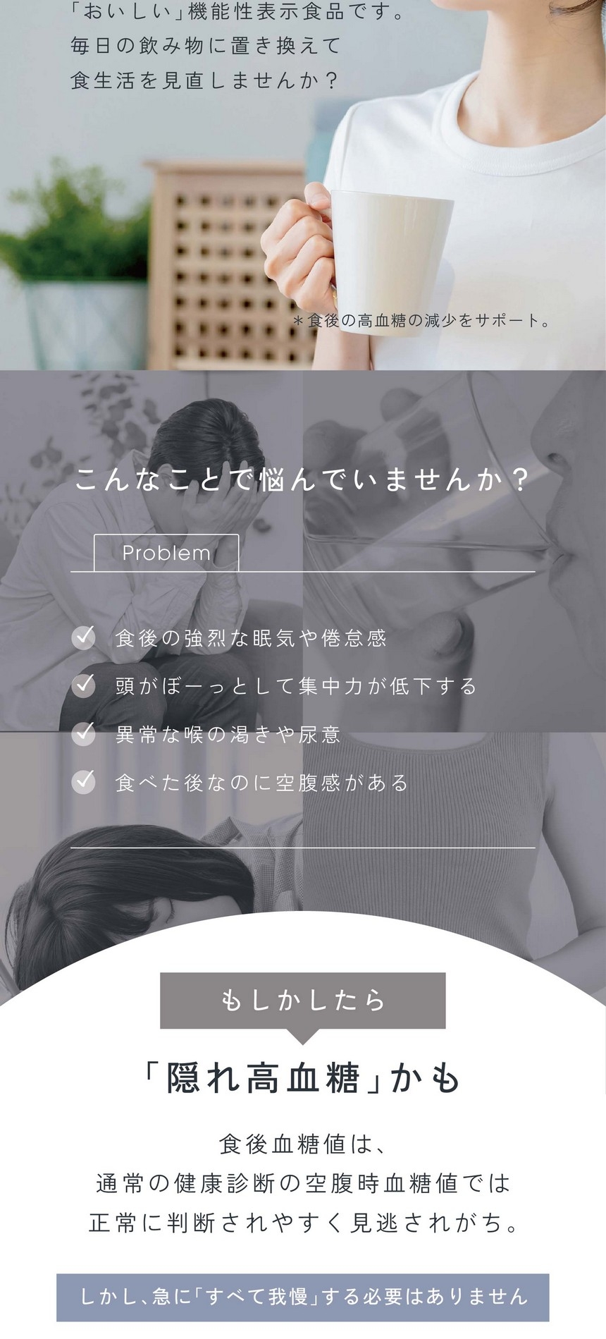 こんなことで悩んでいませんか？食後の強烈な眠気や倦怠感/頭がぼーっとして集中力が低下する/異常な喉の渇きや尿意/食べた後なのに空腹感がある/もしかしたら「隠れ高血糖」かも。食後血糖値は通常の健康診断の空腹時血糖値では正常に判断されやすく見逃されがち。しかし急に「すべて我慢」する必要はありません。
