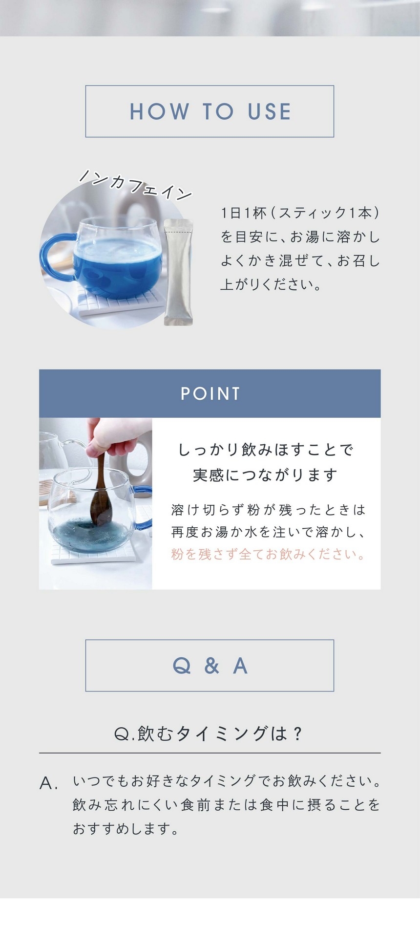 HOW TO USE 1日1杯（スティック1本）を目安にお湯に溶かしよくかき混ぜてお召し上がりください。POINTしっかり飲みほすことで実感につながります。溶け切らず粉が残ったときは再度お湯か水を注いで溶かし粉を残さず全てお飲みください。Q.飲むタイミングは？いつでもお好きなタイミングでお飲みください。飲み忘れにくい食前または食中に摂ることをおすすめしております。