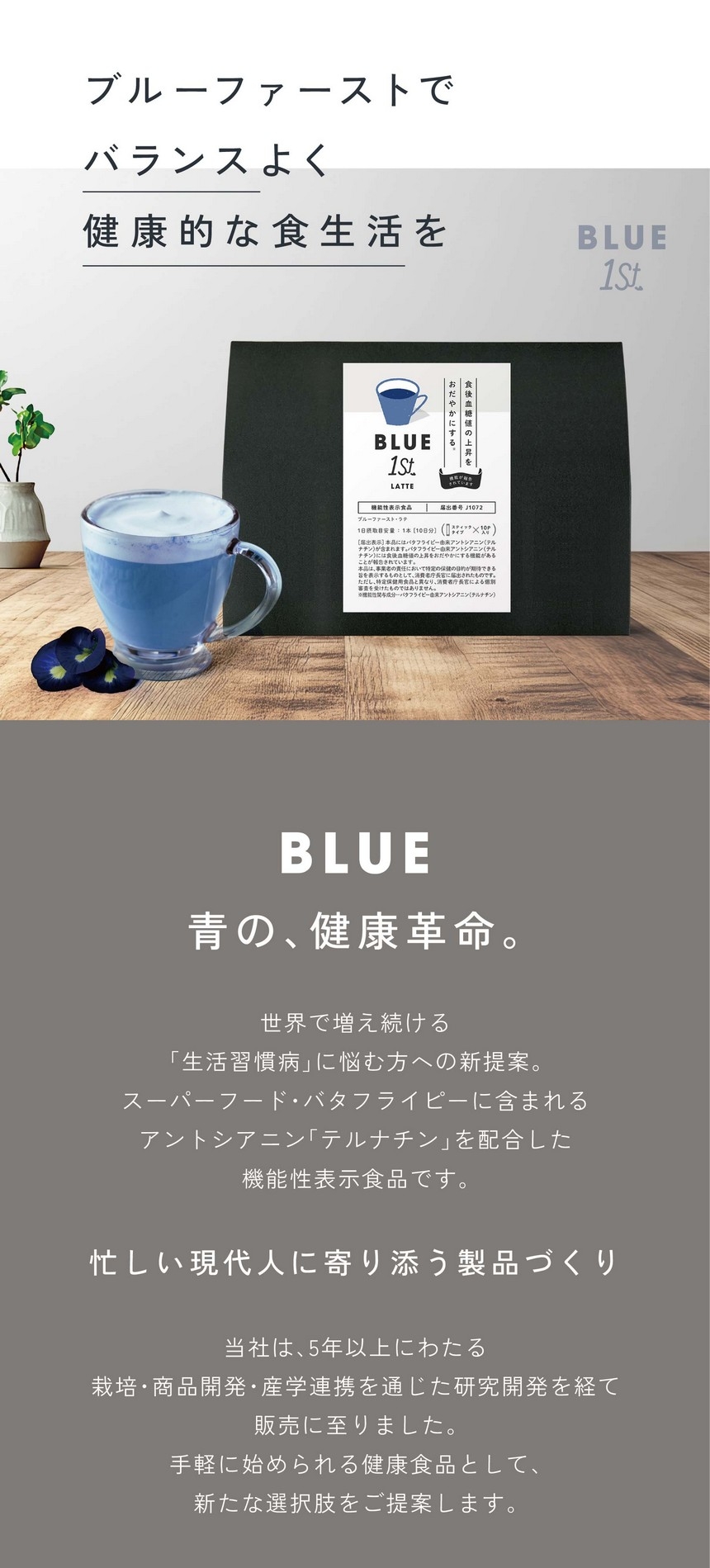 ブルーファーストでバランスよく健康的な食生活を。BLUE 青の、健康革命。世界で増え続ける「生活習慣病」に悩む方への新提案。スーパーフード・バタフライピーに含まれるアントシアニン「テルナチン」を配合した機能性表示食品です。忙しい現代人に寄り添う製品づくり。当社は5年以上にわたる栽培・商品開発・産学連携を通じた研究開発を経て、手軽に始められる健康食品として新たな選択肢をご提案します。あくまで食生活における補助的な商品です。食生活は、主食、主菜、副菜を基本に、食事のバランスを。