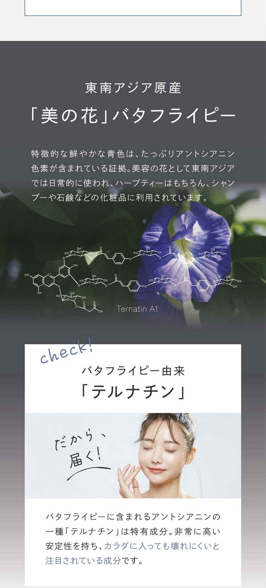 東南アジア原産「美の花」バタフライピー/特徴的な鮮やかな青色はたっぷりアントシアニン色素が含まれている証拠。美容の花として東南アジアでは日常的に使われハーブティーはもちろん、シャンプーや石鹸などの化粧品に利用されています。バタフライピー由来「テルナチン」だから届く！バタフライピーに含まれるアントシアニンの一種「テルナチン」は特有成分。非常に高い安定性を持ち、カラダに入っても壊れにくいと注目されている成分です。