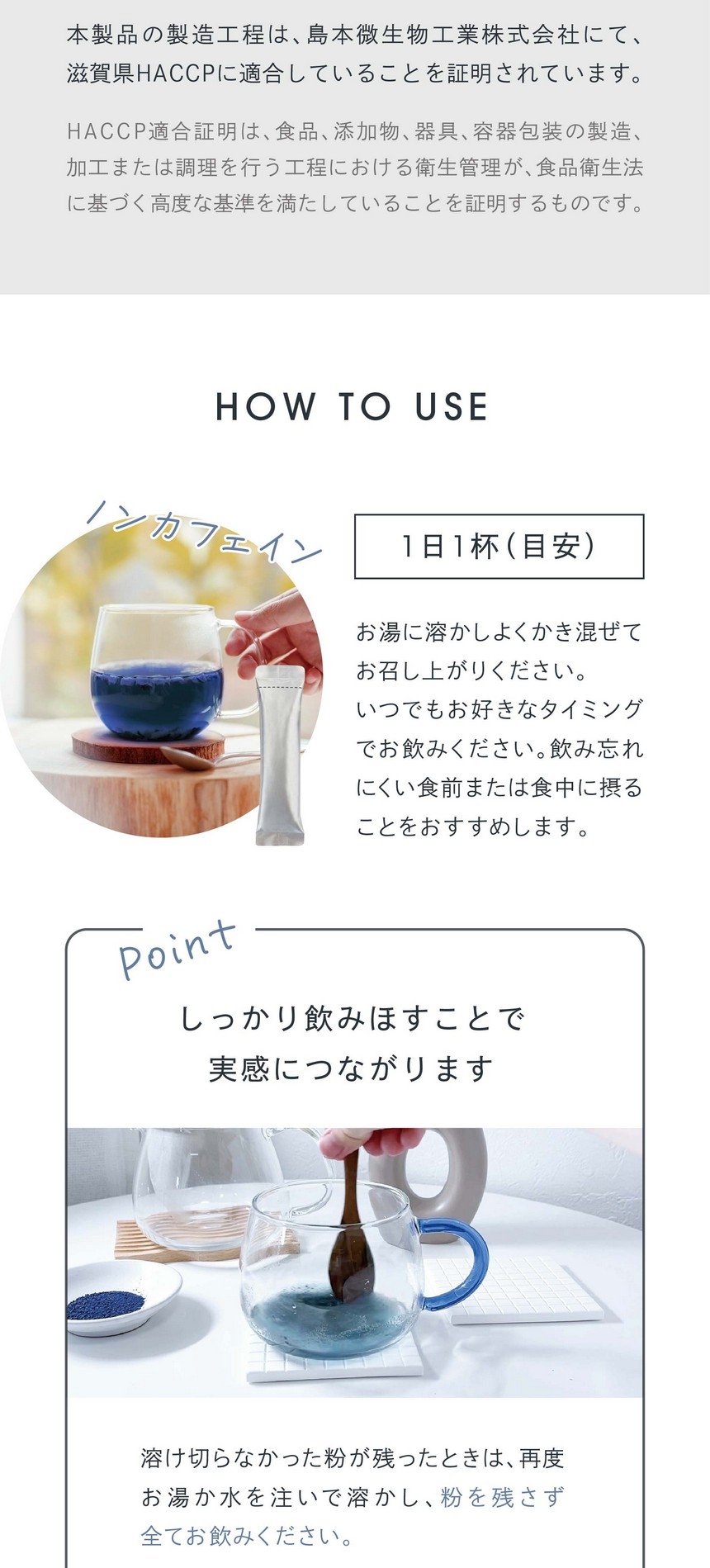 HOW TO USE 1日1杯（目安）お湯に溶かしよくかき混ぜてお召し上がりください。いつでもお好きなタイミングでお飲みください。飲み忘れにくい食前または食中に摂ることをおすすめします。しっかり飲みほすことで実感につながります。溶け切らなかった粉が残ったときは再度お湯か水を注いで溶かし粉を残さず全てお飲みください。