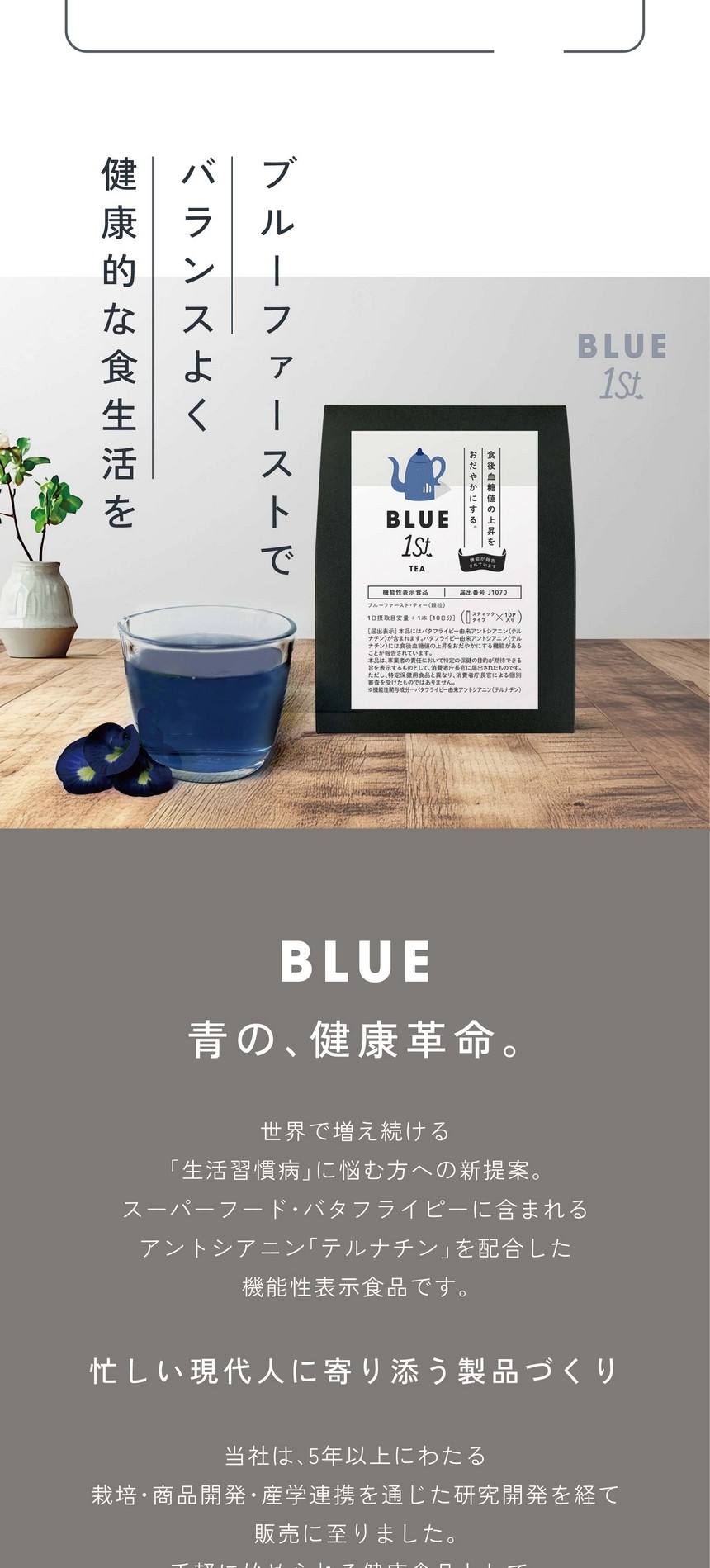 ブルーファーストでバランスよく健康的な食生活を。BLUE 青の、健康革命。世界で増え続ける「生活習慣病」に悩む方への新提案。スーパーフード・バタフライピーに含まれるアントシアニン「テルナチン」を配合した機能性表示食品です。忙しい現代人に寄り添う製品づくり。当社は5年以上にわたる栽培・商品開発・産学連携を通じた研究開発を経て、手軽に始められる健康食品として新たな選択肢をご提案します。あくまで食生活における補助的な商品です。食生活は、主食、主菜、副菜を基本に、食事のバランスを。