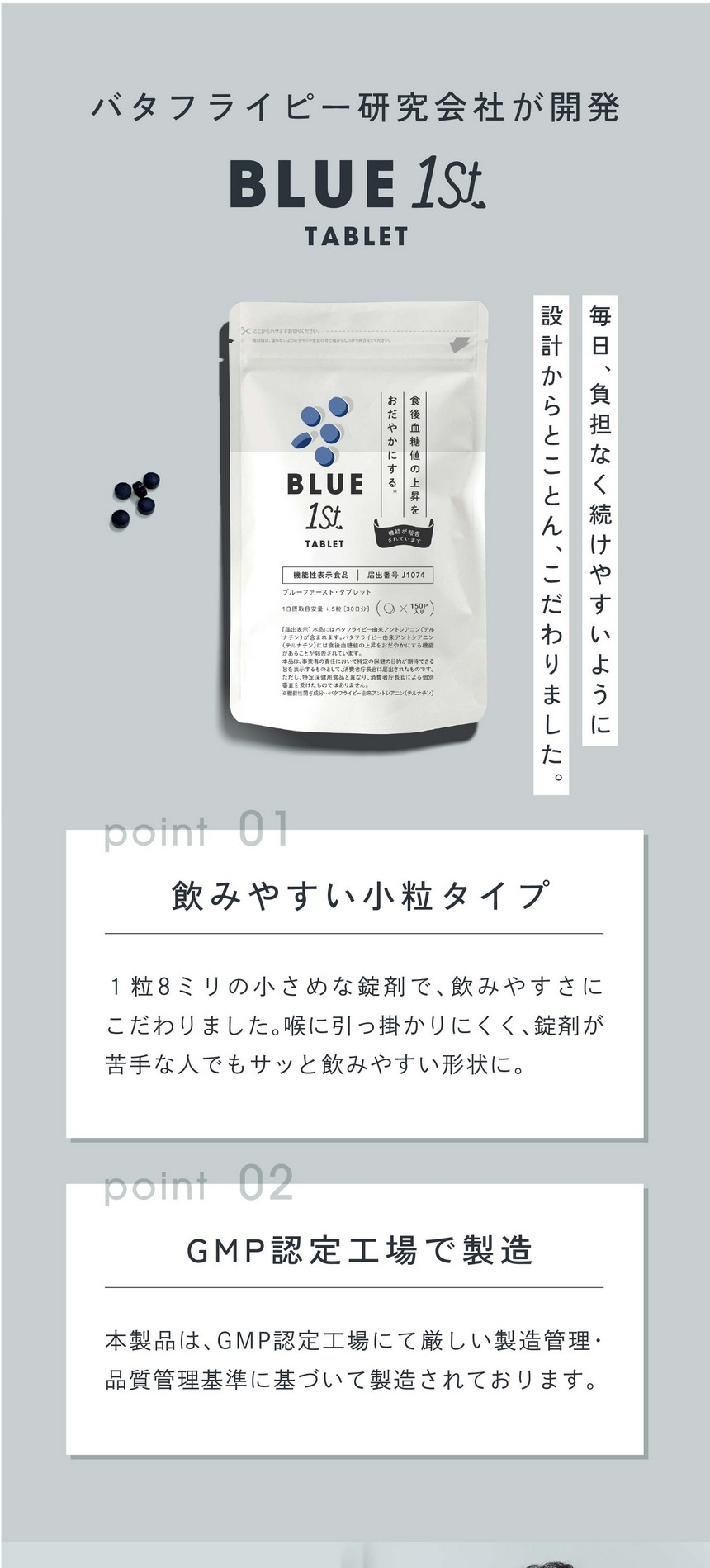バタフライピー研究会社が開発/毎日負担なく続けやすいように設計からとことんこだわりました。BLUE1stTEA/飲みやすい小粒タイプ。1粒8ミリの小さめな錠剤で、飲みやすさにこだわりました。喉に引っ掛かりにくく錠剤が苦手な人でもサッと飲みやすい形状に。GMP認証工場で製造。本製品はGMP認定工場にて厳しい製造管理・品質管理基準に基づいて製造されております。