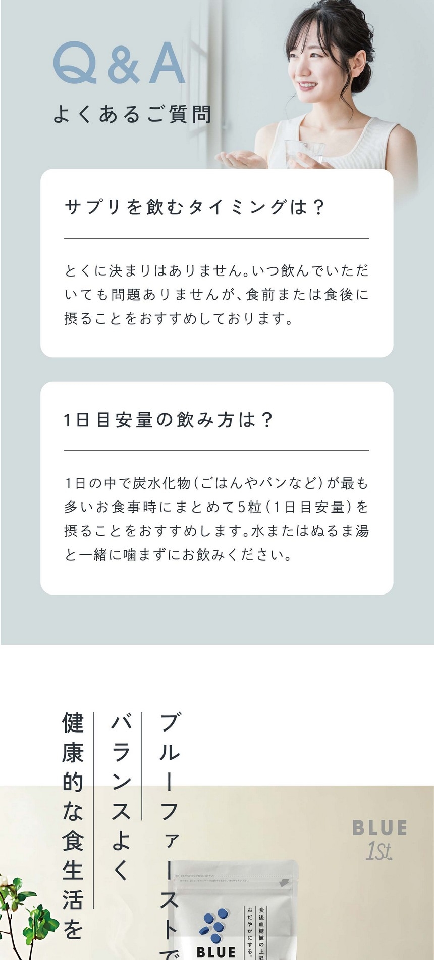 サプリを飲むタイミングは？とくに決まりはありません。いつ飲んでいただいても問題ありませんが食前または食中に摂ることをおすすめしております。1日目安量の飲み方は？1日の中で炭水化物（ごはんやパンなど）が最も多いお食事時にまとめて5粒（1日目安量）を摂ることをおすすめします。水またはぬるま湯と一緒に噛まずにお飲みください。ブルーファーストでバランスよく健康的な食生活を。