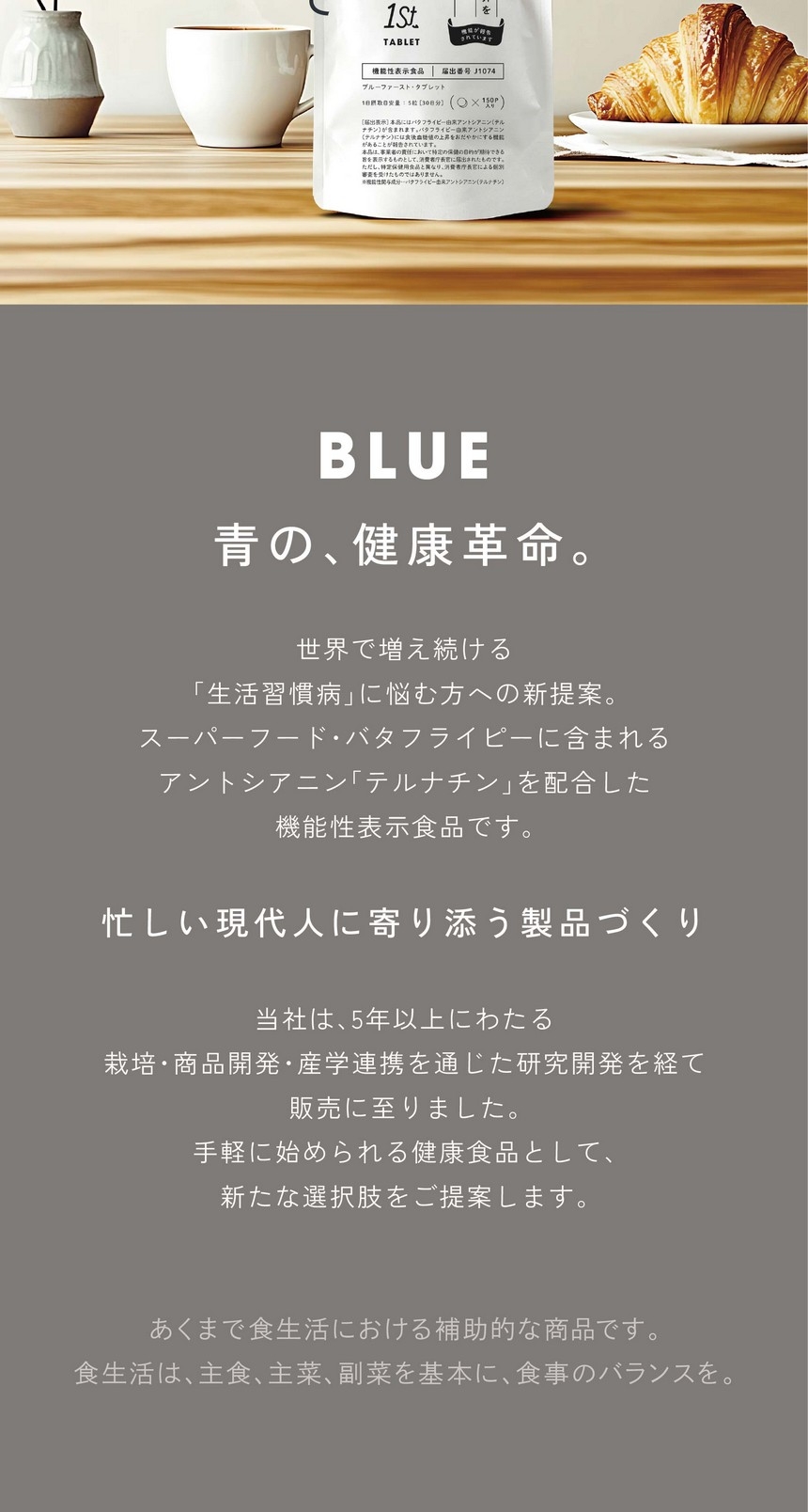 BLUE 青の、健康革命。世界で増え続ける「生活習慣病」に悩む方への新提案。スーパーフード・バタフライピーに含まれるアントシアニン「テルナチン」を配合した機能性表示食品です。忙しい現代人に寄り添う製品づくり。当社は5年以上にわたる栽培・商品開発・産学連携を通じた研究開発を経て、手軽に始められる健康食品として新たな選択肢をご提案します。あくまで食生活における補助的な商品です。食生活は、主食、主菜、副菜を基本に、食事のバランスを。