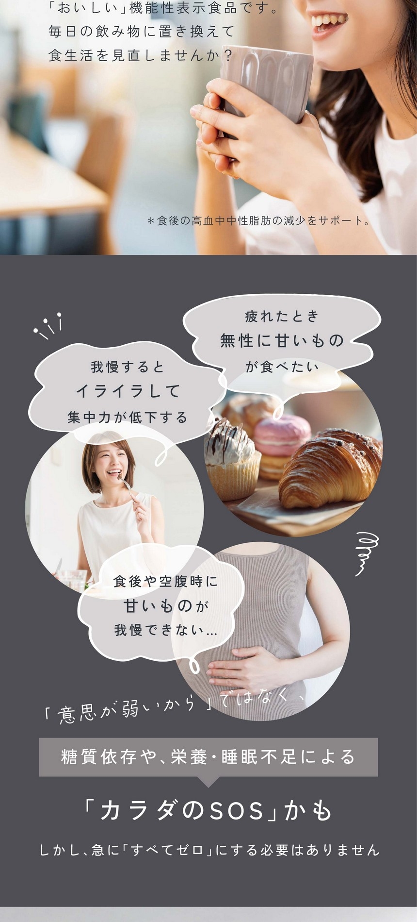 我慢するとイライラして集中力が低下する。疲れたとき無性に甘いものが食べたい。食後や空腹時に甘いものが我慢できない。「意思が弱いから」ではなく糖質依存や栄養・睡眠不足による「カラダのSOS」かも。しかし急に「すべてゼロ」にする必要はありません。