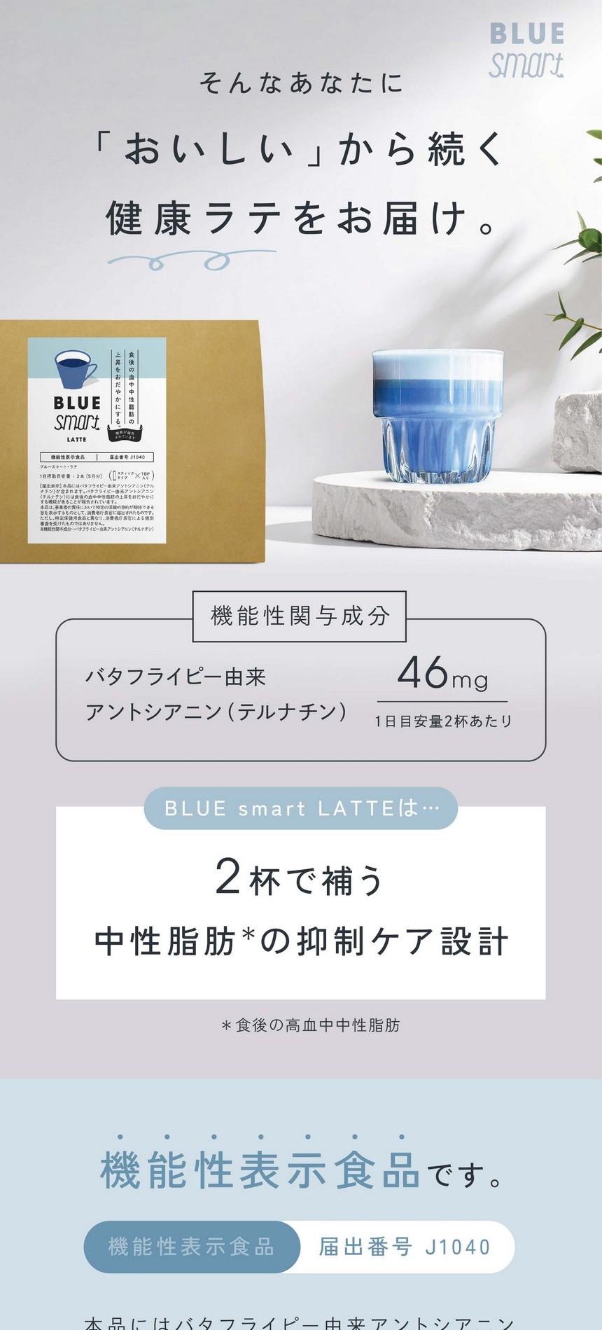 そんなあなたに「おいしい」から続く健康ラテをお届け。機能性関与成分：バタフライピー由来アントシアニン（テルナチン）1日目安量2杯あたり46mg/2杯で補う中性脂肪の抑制ケア設計。＊食後の高血中中性脂肪 。