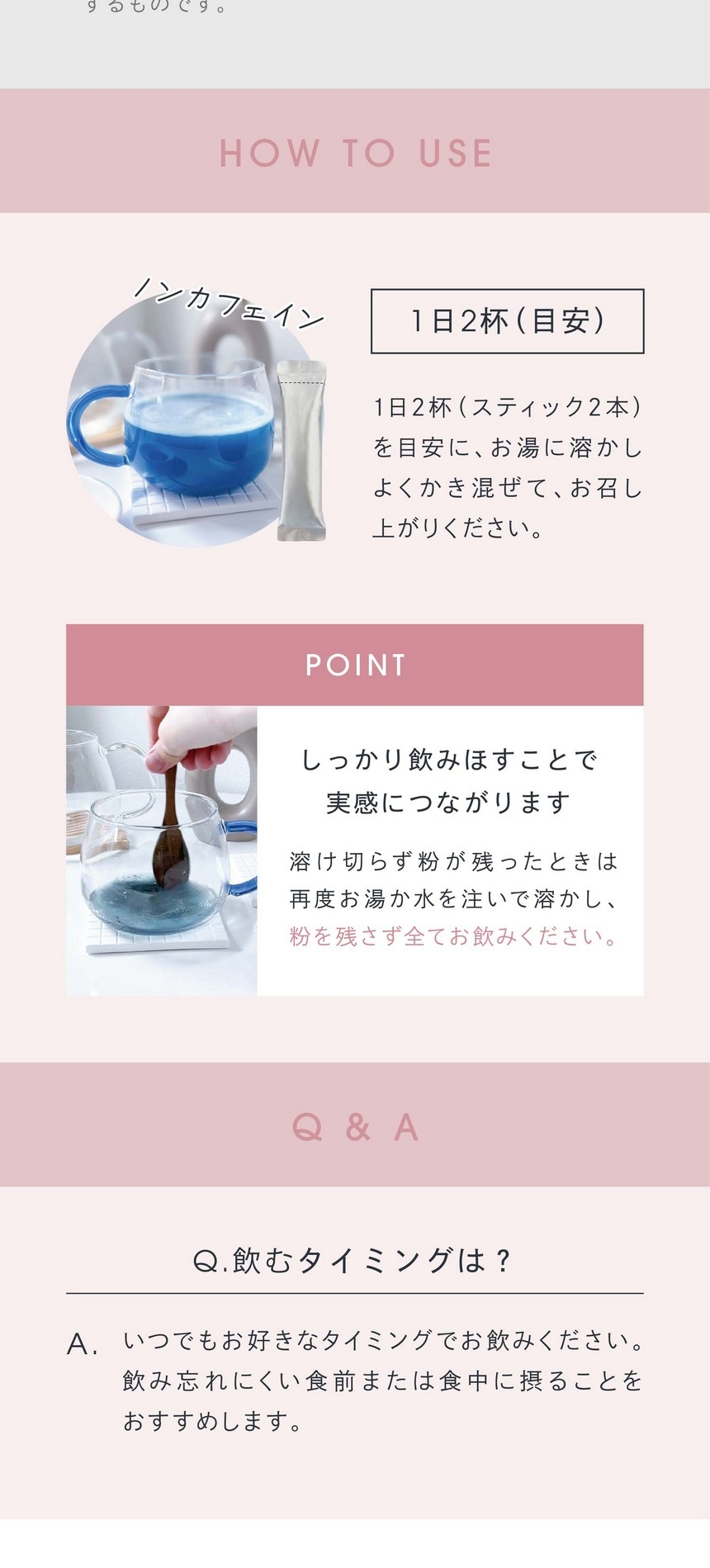 HOW TO USE 1日2杯（目安）にお湯に溶かしてよくかき混ぜてお召し上がりください。POINTしっかり飲みほすことで実感につながります。溶け切らず粉が残ったときは再度お湯か水を注いで溶かし粉を残さず全てお飲みください。