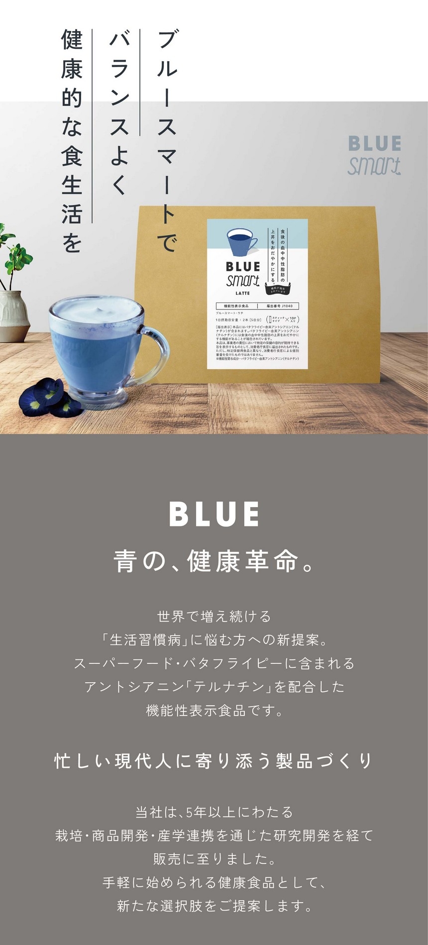 ブルースマートでバランスよく健康的な食生活を。青の、健康革命。世界で増え続ける「生活習慣病」に悩む方への新提案。スーパーフード・バタフライピーに含まれるアントシアニン「テルナチン」を配合した機能性表示食品です。忙しい現代人に寄り添う製品づくり。当社は5年以上にわたる栽培・商品開発・産学連携を通じた研究開発を経て、手軽に始められる健康食品として新たな選択肢をご提案します。あくまで食生活における補助的な商品です。食生活は、主食、主菜、副菜を基本に、食事のバランスを。