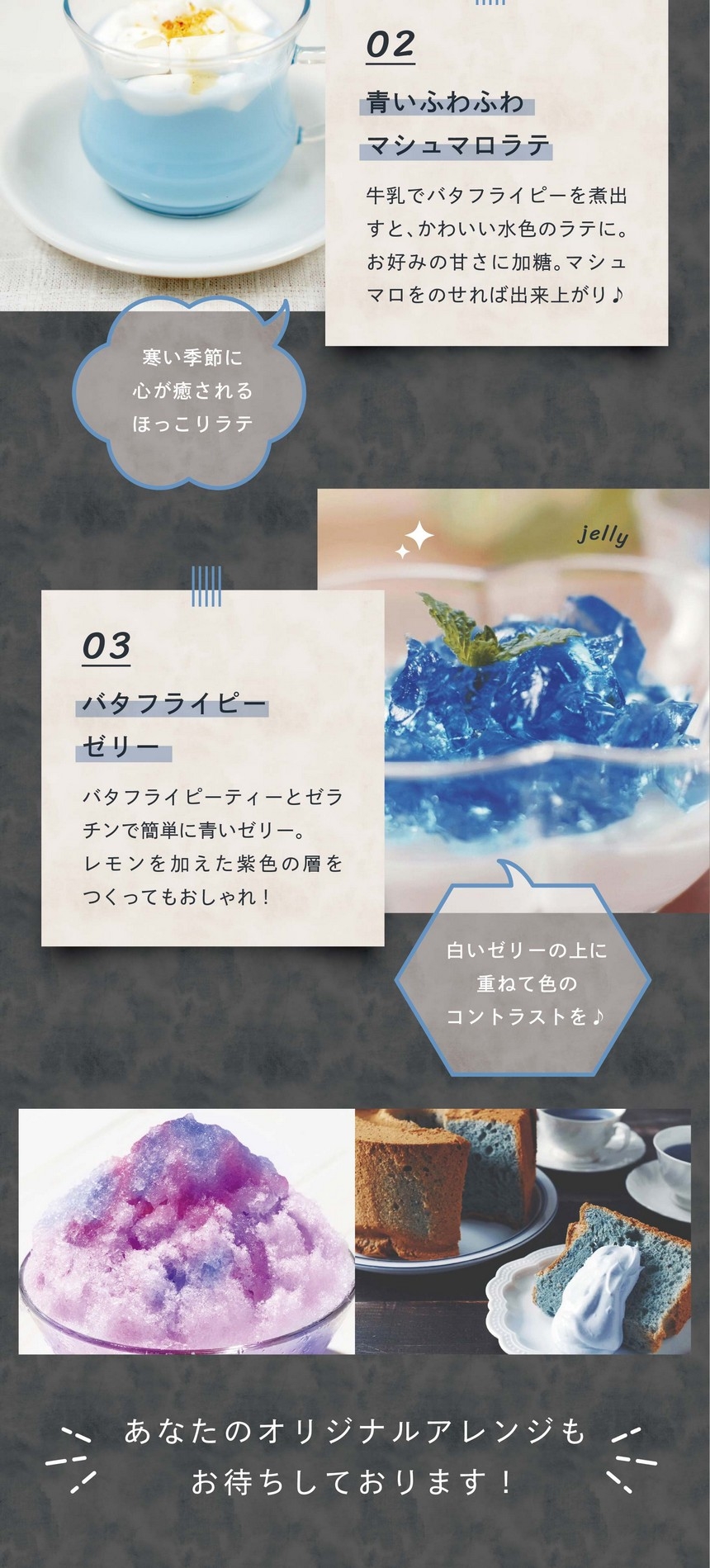 バタフライピージンジャエール。バタフライピーは、ドリンクとも相性ぴったり。ジンジャエールにバタフライピーティーを注いでグラデーションドリンクをつくろう！青いマシュマロラテ。ミルクでバタフライピーを煮出してお好みの甘さに加糖。マシュマロをのせれば出来上がり。バタフライピーゼリー。バタフライピーティーとゼラチンで簡単に青いゼリー。レモンを加えて色の層をつくってもGOOD!バタフライピーかき氷。バタフライピーティーで氷を作り、レモンシロップをかけると色が変わる魔法のかき氷が完成！バタフライピーアイス。バタフライピーで色付けされたアイスは東南アジアのカフェで大人気のメニュー。清涼感があって夏に最適。バタフライピーシフォンケーキ。ケーキやパンなどさまざまな焼き菓子の色付けにも活用ください。熱に強いためほとんど変化はなく、綺麗な青を楽しめます。