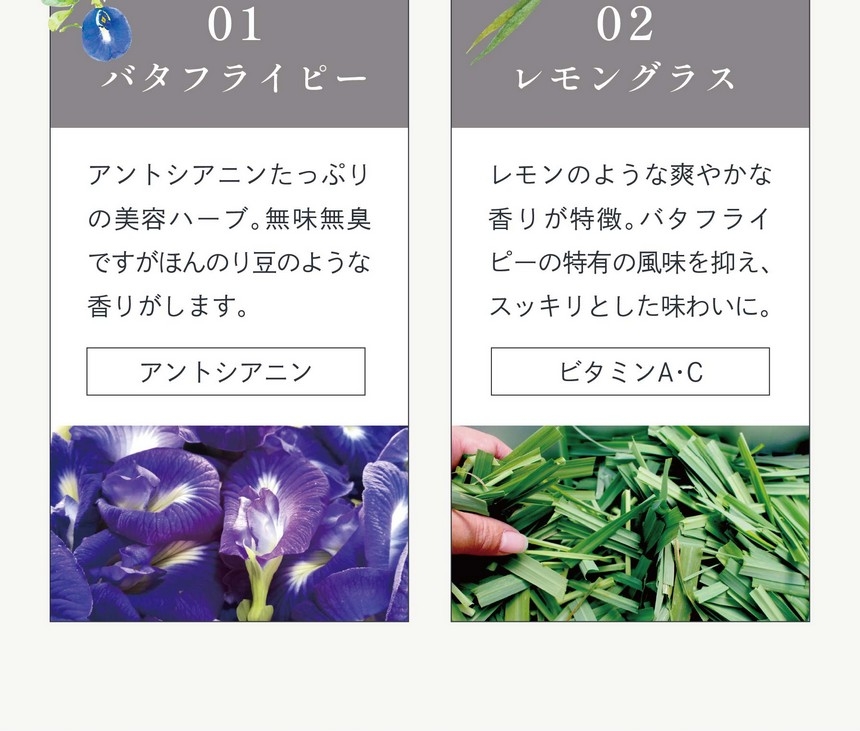 01バタフライピー：アントシアニンたっぷりの美容ハーブ。無味無臭ですがほんのり豆のような香りがします。（アントシアニン）02レモングラス：レモンのような爽やかな香りが特徴。バタフライピーの特有の風味を抑え、スッキリとした味わいに。（ビタミンA・C）