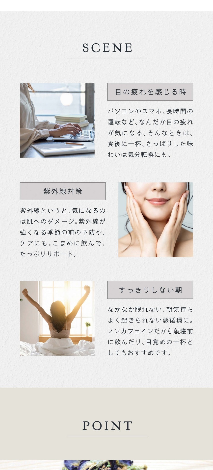 SCENE 目の疲れを感じる時。パソコンやスマホ、長時間の運転などなんだか目の疲れが気になる。そんなときは食後に一杯、さっぱりした味わいは気分転換にも。紫外線対策。紫外線というと気になるのは肌へのダメージ。紫外線が強くなる季節の前の予防やケアにも。こまめに飲んでたっぷりサポート。すっきりしない朝。なかなか眠れない朝気持ちよく起きられない悪循環に。ノンカフェインだから就寝前に飲んだり目覚めの一杯としてもおすすめです。