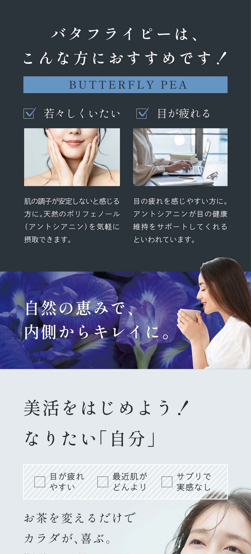 バタフライピーはこんな方におすすめ！若々しくいたい。肌の調子が安定しないと感じる方に。天然のポリフェノール（アントシアニン）を気軽に摂取できます。目が疲れる。目の疲れを感じやすい方に。アントシアニンが目の健康維持をサポートしてくれるといわれています。自然の恵みで内側からキレイに。美活をはじめよう！なりたい「自分」。お茶を変えるだけで、カラダが喜ぶ。飲むだけで？と疑問に思うかもしれません。でも、いつも飲むものに置き換えるだけで、肌に良かったり、心やカラダがすっきりしたり、お茶って偉大なんです。