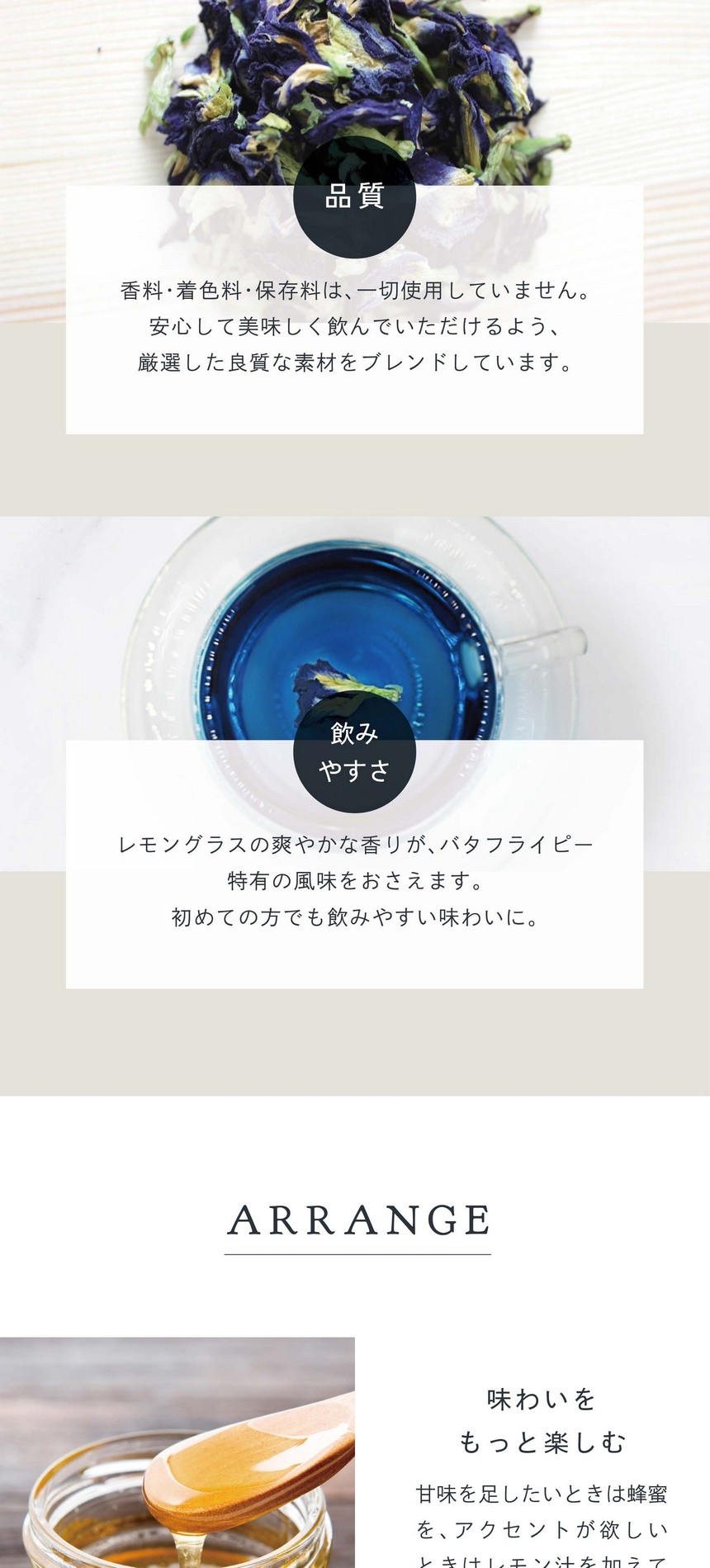 POINT 品質。香料・着色料・保存料は一切使用していません。安心して美味しく飲んでいただけるよう厳選した良質な素材をブレンドしています。飲みやすさ。レモングラスの爽やかな香りがバタフライピー特有の風味を抑えます。初めての方でも飲みやすい味わいに。
