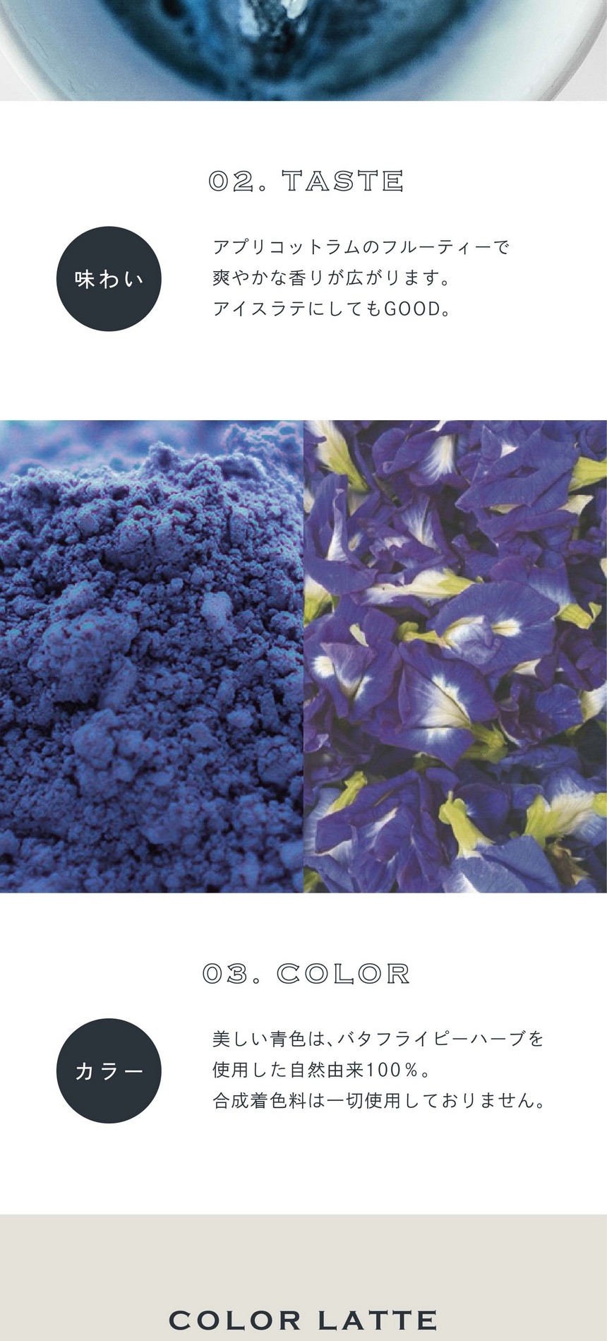 02.TASTE 味わい。アプリコットラムのフルーティーで爽やかな香りが広がります。アイスラテにしてもGOOD。03.COLOR カラー。美しい青色はバタフライピーハーブを使用した自然由来100％。合成着色料は一切使用しておりません。