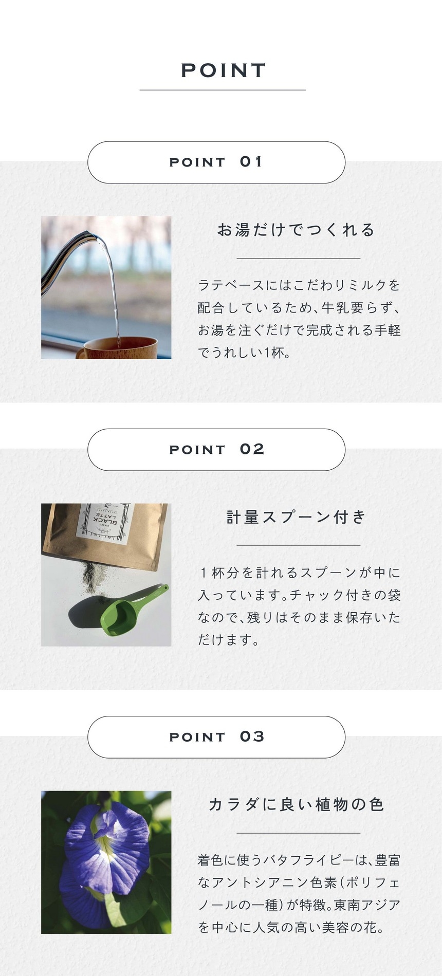 POINT 01 お湯だけでつくれる。ラテベースにはこだわりミルクが配合されているため、牛乳要らず、お湯を注ぐだけで完成される手軽でうれしい1杯。POINT 2 計量スプーン付き。1杯分を計れるスプーンが中に入っています。チャック付きの袋なので残りはそのまま保存いただけます。POINT 03 カラダに良い植物の色。着色に使うバタフライピーは豊富なアントシアニン色素（ポリフェノールの一種）が特徴。東南アジアを中心に人気の高い美容の花。