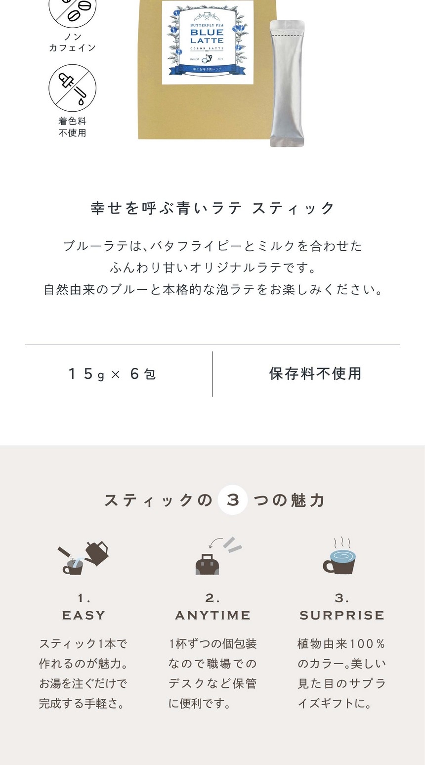 幸せを呼ぶ青いラテスティック。ブルーラテはバタフライピーとミルクを合わせたふんわり甘いオリジナルラテです。自然由来のブルーと本格的な泡ラテをお楽しみください。ノンカフェイン・着色料不使用/15g×6包/保存料・香料不使用。スティックの3つの魅力。1.EASYスティック1本で作れるのが魅力。お湯を注ぐだけで完成する手軽さ。2.ANYTIME1杯ずつの個包装なので職場でのデスクなど保管に便利です。3.SURPRISE植物由来100％のカラー。美しい見た目のサプライズギフトに。