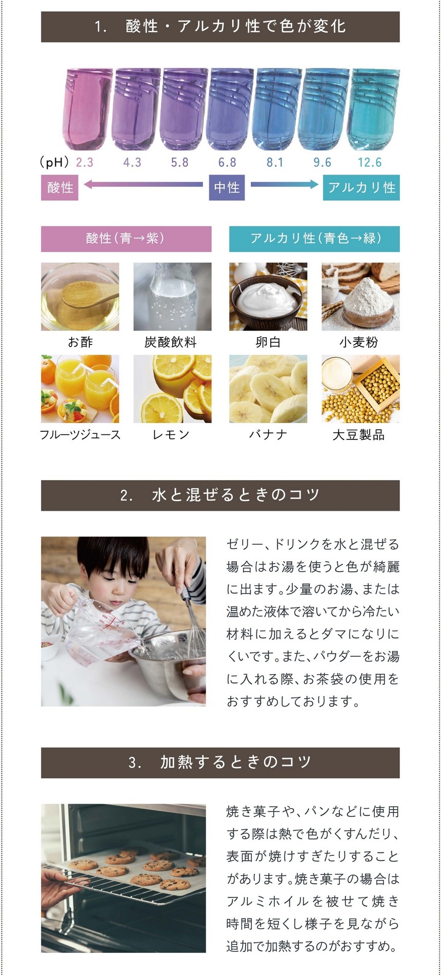 バタフライピーパウダー使用上の注意点。①酸性・アルカリ性のもので色が変化。②水と混ぜるときのコツ。ゼリー、ドリンクなど水と混ぜる場合は「お湯」を使うと色がキレイに出ます。少量のお湯、または温めた液体で溶いてから冷たい材料に加えるとダマになりにくいです。また、パウダーをお湯に入れる際お茶袋の使用をおすすめしております。③加熱するときのコツ。焼き菓子、パンなどに使用する際は熱で色がくすんだり、表面が焼けすぎたりする場合があります。焼き菓子の場合はアルミホイルを被せて焼き時間を短くし様子を見ながら追加で加熱するのがおすすめ。